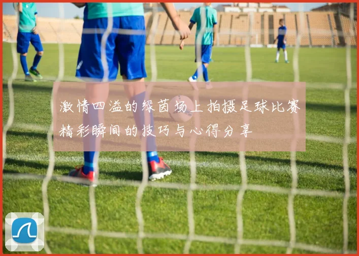 激情四溢的绿茵场上拍摄足球比赛精彩瞬间的技巧与心得分享