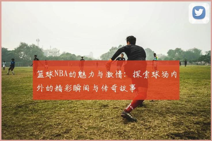 篮球NBA的魅力与激情：探索球场内外的精彩瞬间与传奇故事