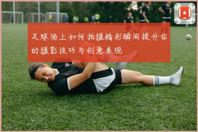 足球场上如何拍摄精彩瞬间提升你的摄影技巧与创意表现
