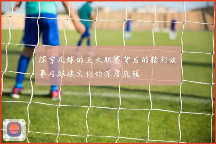 探索足球的五大联赛背后的精彩故事与球迷文化的深厚底蕴
