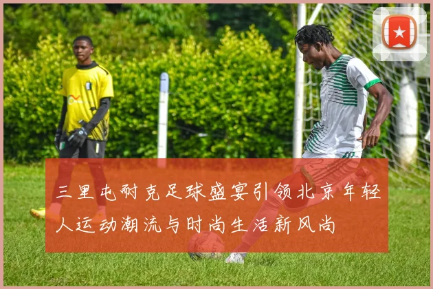 三里屯耐克足球盛宴引领北京年轻人运动潮流与时尚生活新风尚